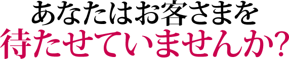 あなたはお客さまを待たせていませんか?